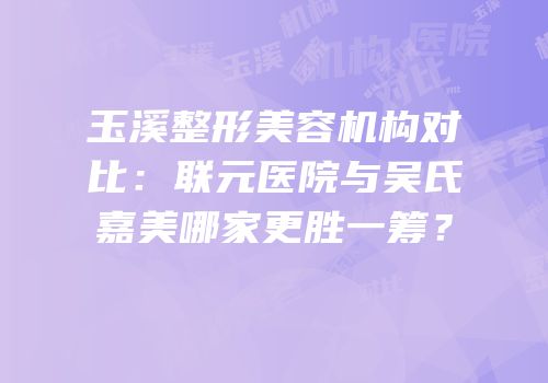 玉溪整形美容机构对比：联元医院与吴氏嘉美哪家更胜一筹？