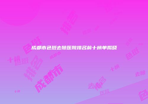 成都市色斑去除医院排名前十榜单揭晓