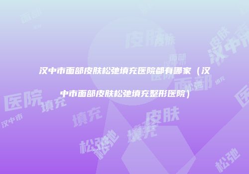 汉中市面部皮肤松弛填充医院都有哪家（汉中市面部皮肤松弛填充整形医院）