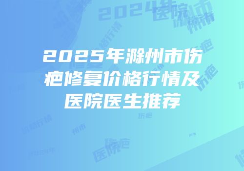 2025年滁州市伤疤修复价格行情及医院医生推荐
