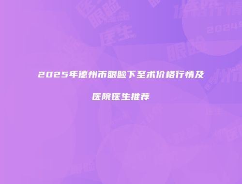 2025年德州市眼睑下至术价格行情及医院医生推荐