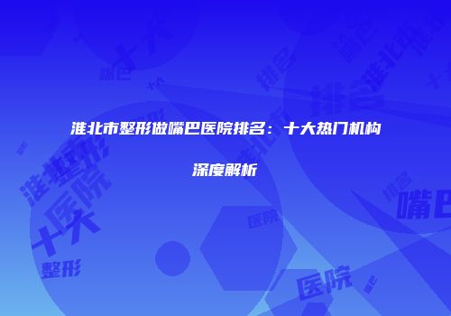 淮北市整形做嘴巴医院排名：十大热门机构深度解析