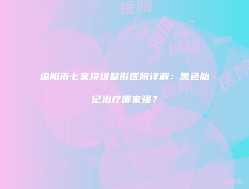 绵阳市七家顶级整形医院详解：黑色胎记治疗哪家强？