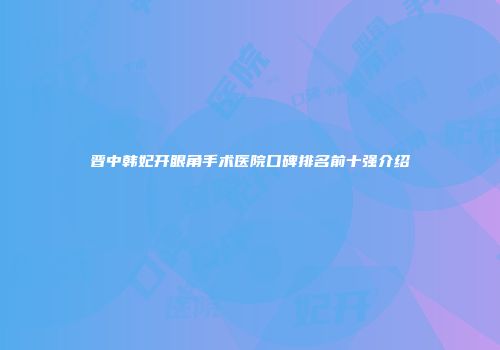 晋中韩妃开眼角手术医院口碑排名前十强介绍
