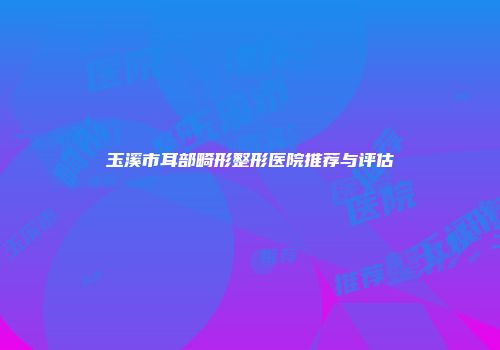 玉溪市耳部畸形整形医院推荐与评估