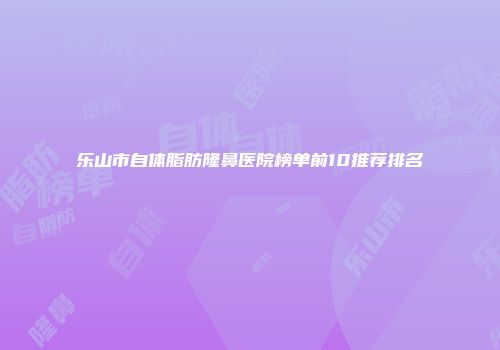 乐山市自体脂肪隆鼻医院榜单前10推荐排名