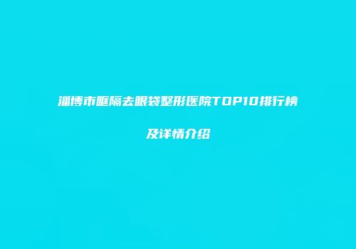 淄博市眶隔去眼袋整形医院TOP10排行榜及详情介绍