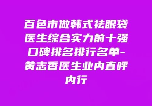 百色市做韩式祛眼袋医生综合实力前十强口碑排名排行名单-黄志香医生业内直呼内行