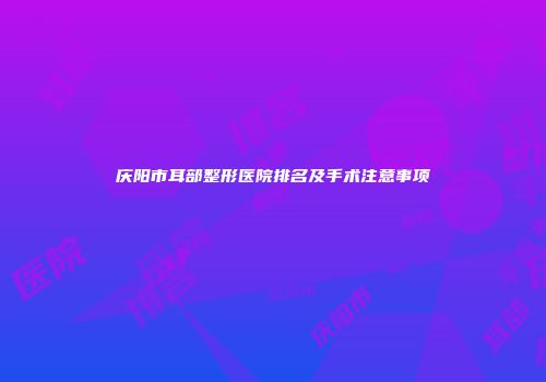 庆阳市耳部整形医院排名及手术注意事项