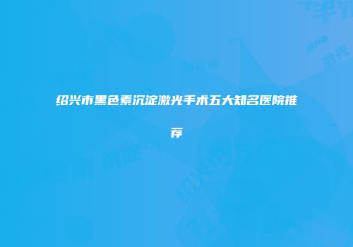 绍兴市黑色素沉淀激光手术五大知名医院推荐