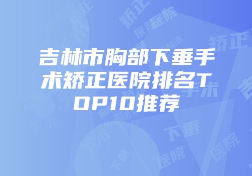 吉林市胸部下垂手术矫正医院排名TOP10推荐