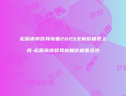 松原市摔跤耳恢复2025全新价格表上线-松原市摔跤耳恢复价格需多少