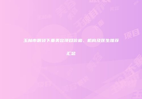 玉林市眼袋下垂美容项目价格、机构及医生推荐汇总