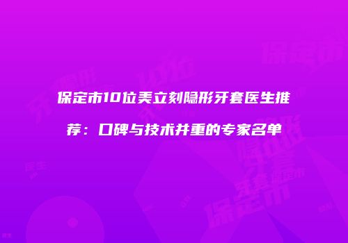 保定市10位美立刻隐形牙套医生推荐：口碑与技术并重的专家名单