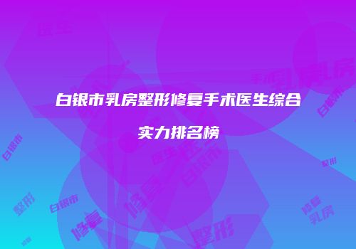 白银市乳房整形修复手术医生综合实力排名榜