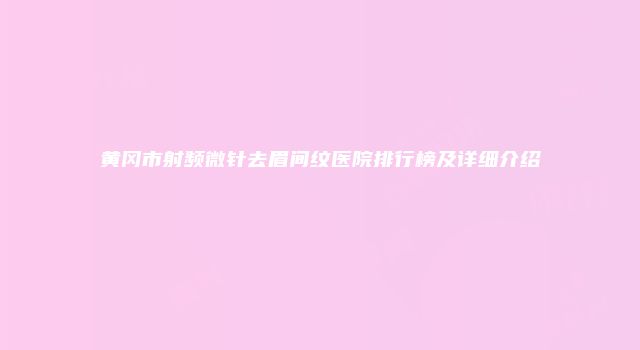 黄冈市射频微针去眉间纹医院排行榜及详细介绍