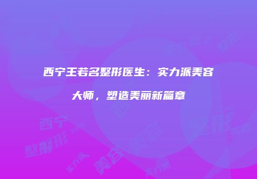 西宁王若名整形医生：实力派美容大师，塑造美丽新篇章