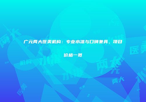 广元两大医美机构：专业水准与口碑兼具，项目价格一览