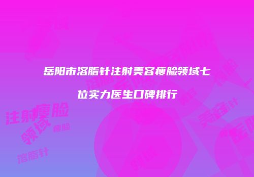 岳阳市溶脂针注射美容瘦脸领域七位实力医生口碑排行