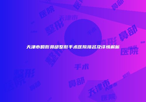 天津市畸形鼻部整形手术医院排名及详情解析