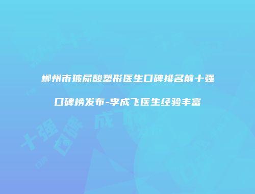 郴州市玻尿酸塑形医生口碑排名前十强口碑榜发布-李成飞医生经验丰富