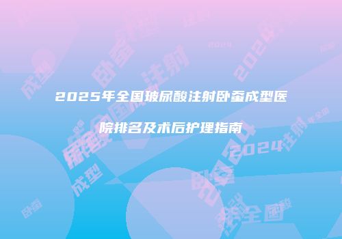 2025年全国玻尿酸注射卧蚕成型医院排名及术后护理指南