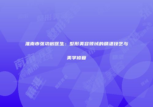 淮南市张功树医生：整形美容领域的精湛技艺与美学修复