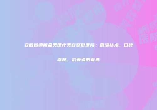 安徽省铜陵晶美医疗美容整形医院：精湛技术，口碑卓越，求美者的首选
