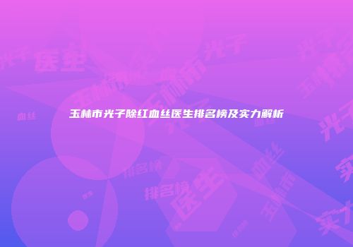 玉林市光子除红血丝医生排名榜及实力解析