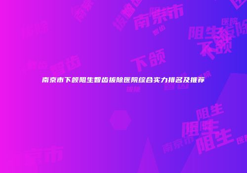 南京市下颌阻生智齿拔除医院综合实力排名及推荐