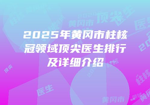 2025年黄冈市柱核冠领域顶尖医生排行及详细介绍