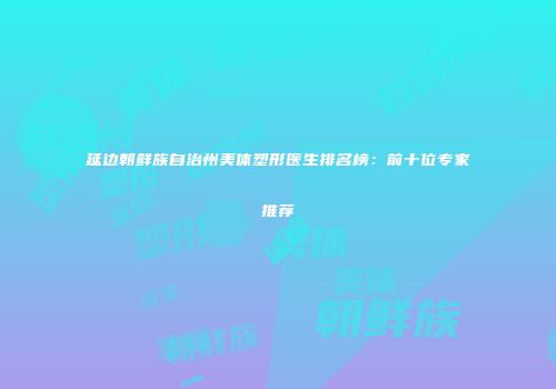 延边朝鲜族自治州美体塑形医生排名榜：前十位专家推荐