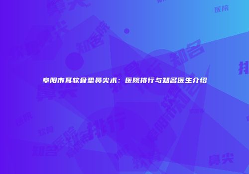 阜阳市耳软骨垫鼻尖术：医院排行与知名医生介绍
