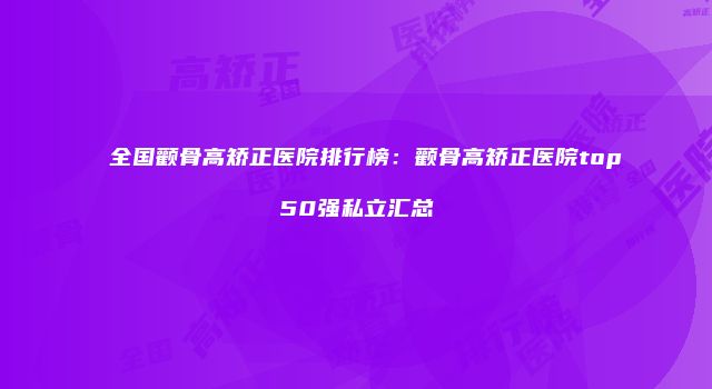 全国颧骨高矫正医院排行榜：颧骨高矫正医院top50强私立汇总