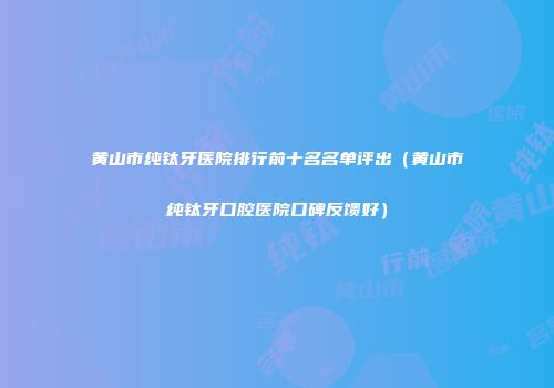 黄山市纯钛牙医院排行前十名名单评出（黄山市纯钛牙口腔医院口碑反馈好）