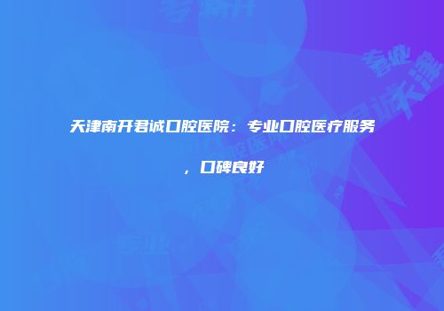 天津南开君诚口腔医院：专业口腔医疗服务，口碑良好