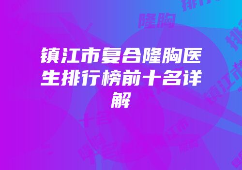 镇江市复合隆胸医生排行榜前十名详解