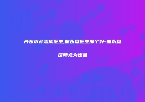 丹东市孙志成医生,曲永堂医生那个好-曲永堂医师尤为出色
