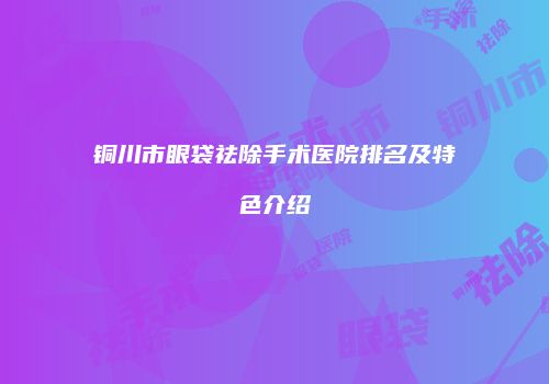 铜川市眼袋祛除手术医院排名及特色介绍