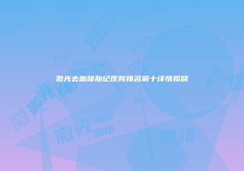 激光去咖啡胎记医院排名前十详情揭晓