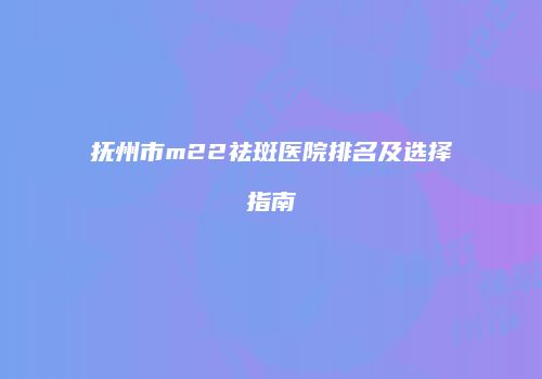 抚州市m22祛斑医院排名及选择指南