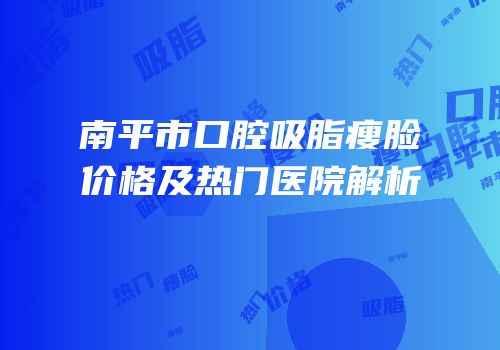 南平市口腔吸脂瘦脸价格及热门医院解析