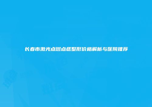 长春市激光点斑点痣整形价格解析与医院推荐