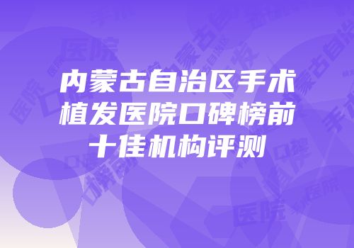 内蒙古自治区手术植发医院口碑榜前十佳机构评测