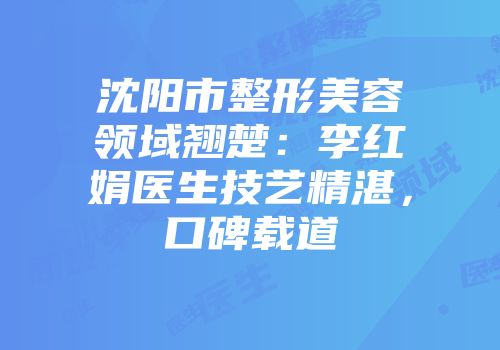 沈阳市整形美容领域翘楚：李红娟医生技艺精湛，口碑载道