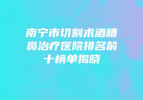 南宁市切割术酒糟鼻治疗医院排名前十榜单揭晓