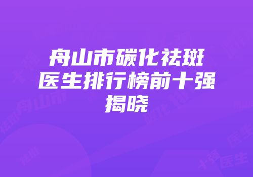 舟山市碳化祛斑医生排行榜前十强揭晓