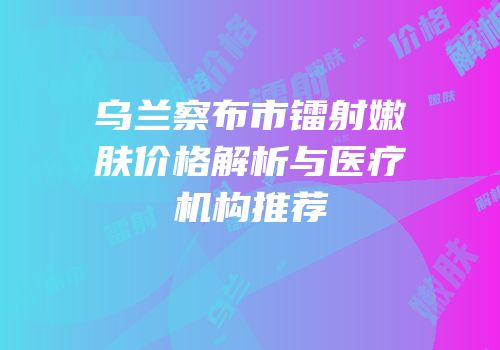 乌兰察布市镭射嫩肤价格解析与医疗机构推荐