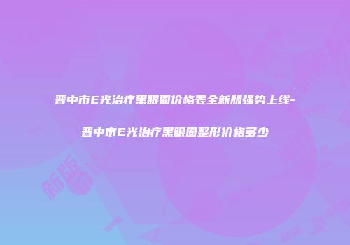 晋中市E光治疗黑眼圈价格表全新版强势上线-晋中市E光治疗黑眼圈整形价格多少