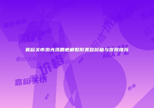 嘉峪关市激光洗眉疤痕整形美容价格与医院推荐